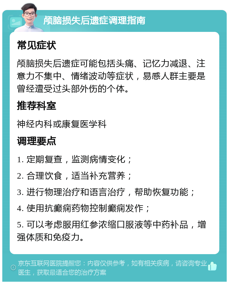 颅脑损失后遗症调理指南 常见症状 颅脑损失后遗症可能包括头痛、记忆力减退、注意力不集中、情绪波动等症状，易感人群主要是曾经遭受过头部外伤的个体。 推荐科室 神经内科或康复医学科 调理要点 1. 定期复查，监测病情变化； 2. 合理饮食，适当补充营养； 3. 进行物理治疗和语言治疗，帮助恢复功能； 4. 使用抗癫痫药物控制癫痫发作； 5. 可以考虑服用红参浓缩口服液等中药补品，增强体质和免疫力。