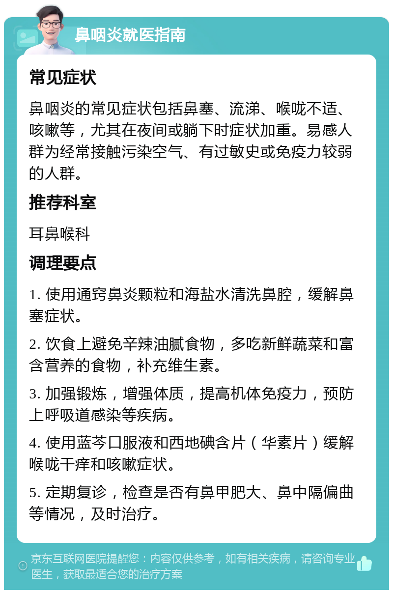 鼻咽炎就医指南 常见症状 鼻咽炎的常见症状包括鼻塞、流涕、喉咙不适、咳嗽等，尤其在夜间或躺下时症状加重。易感人群为经常接触污染空气、有过敏史或免疫力较弱的人群。 推荐科室 耳鼻喉科 调理要点 1. 使用通窍鼻炎颗粒和海盐水清洗鼻腔，缓解鼻塞症状。 2. 饮食上避免辛辣油腻食物，多吃新鲜蔬菜和富含营养的食物，补充维生素。 3. 加强锻炼，增强体质，提高机体免疫力，预防上呼吸道感染等疾病。 4. 使用蓝芩口服液和西地碘含片（华素片）缓解喉咙干痒和咳嗽症状。 5. 定期复诊，检查是否有鼻甲肥大、鼻中隔偏曲等情况，及时治疗。