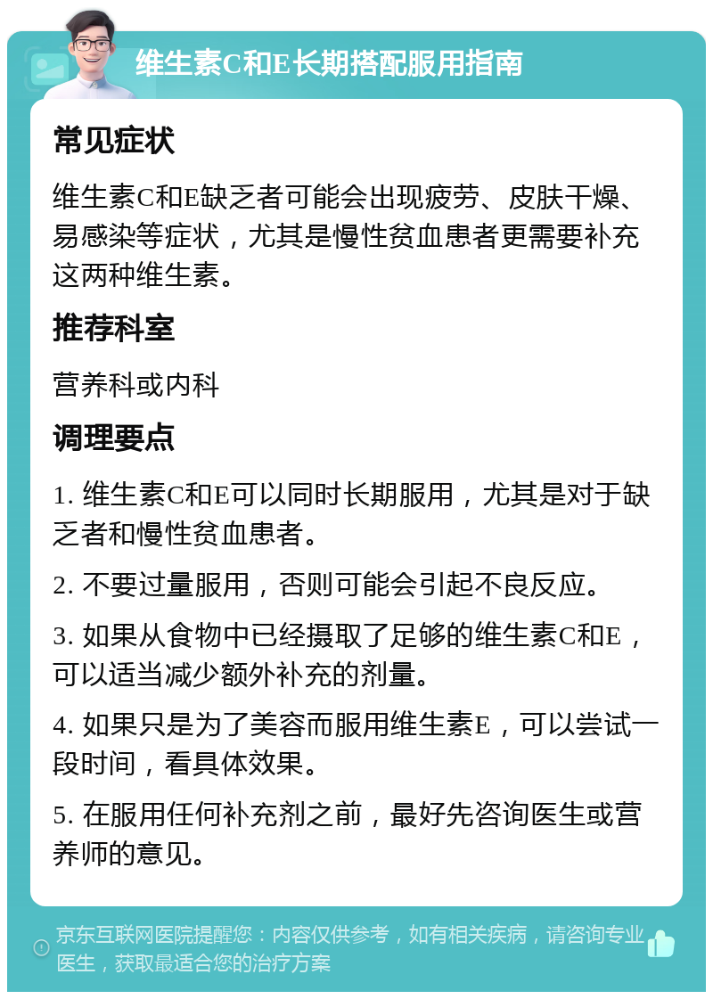 维生素C和E长期搭配服用指南 常见症状 维生素C和E缺乏者可能会出现疲劳、皮肤干燥、易感染等症状，尤其是慢性贫血患者更需要补充这两种维生素。 推荐科室 营养科或内科 调理要点 1. 维生素C和E可以同时长期服用，尤其是对于缺乏者和慢性贫血患者。 2. 不要过量服用，否则可能会引起不良反应。 3. 如果从食物中已经摄取了足够的维生素C和E，可以适当减少额外补充的剂量。 4. 如果只是为了美容而服用维生素E，可以尝试一段时间，看具体效果。 5. 在服用任何补充剂之前，最好先咨询医生或营养师的意见。