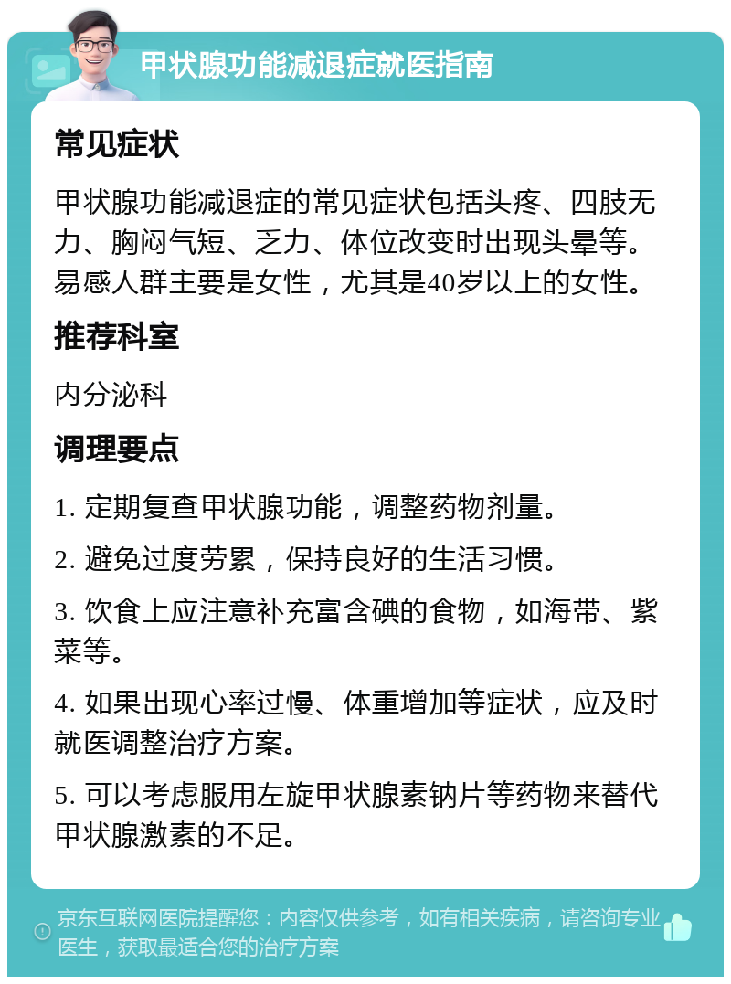 甲状腺功能减退症就医指南 常见症状 甲状腺功能减退症的常见症状包括头疼、四肢无力、胸闷气短、乏力、体位改变时出现头晕等。易感人群主要是女性，尤其是40岁以上的女性。 推荐科室 内分泌科 调理要点 1. 定期复查甲状腺功能，调整药物剂量。 2. 避免过度劳累，保持良好的生活习惯。 3. 饮食上应注意补充富含碘的食物，如海带、紫菜等。 4. 如果出现心率过慢、体重增加等症状，应及时就医调整治疗方案。 5. 可以考虑服用左旋甲状腺素钠片等药物来替代甲状腺激素的不足。