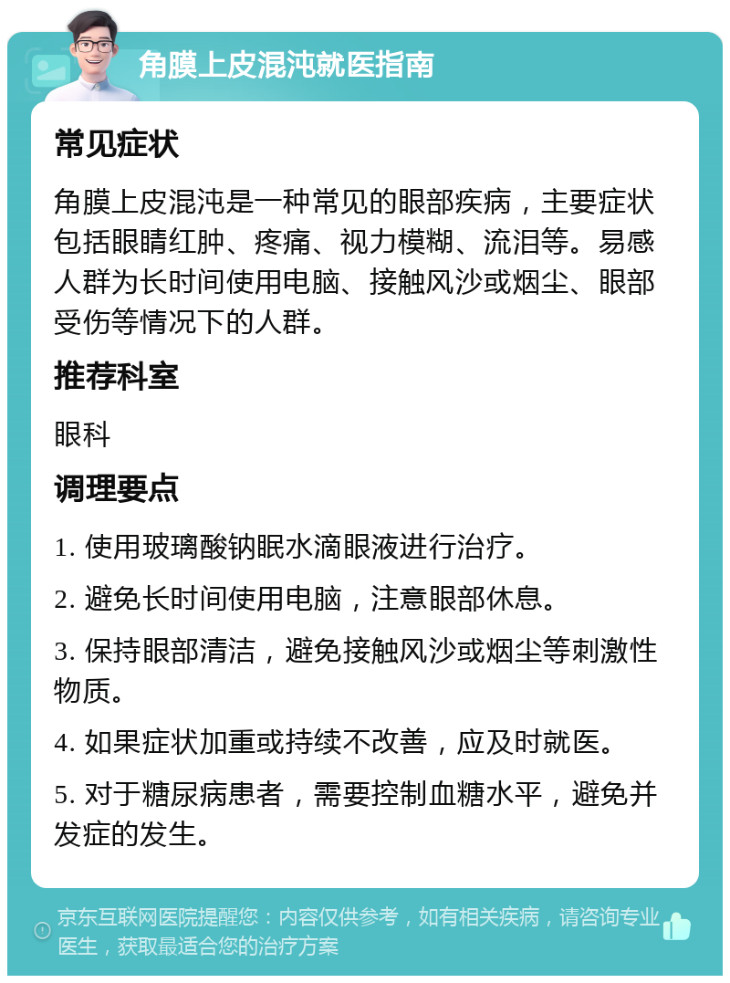 角膜上皮混沌就医指南 常见症状 角膜上皮混沌是一种常见的眼部疾病，主要症状包括眼睛红肿、疼痛、视力模糊、流泪等。易感人群为长时间使用电脑、接触风沙或烟尘、眼部受伤等情况下的人群。 推荐科室 眼科 调理要点 1. 使用玻璃酸钠眠水滴眼液进行治疗。 2. 避免长时间使用电脑，注意眼部休息。 3. 保持眼部清洁，避免接触风沙或烟尘等刺激性物质。 4. 如果症状加重或持续不改善，应及时就医。 5. 对于糖尿病患者，需要控制血糖水平，避免并发症的发生。