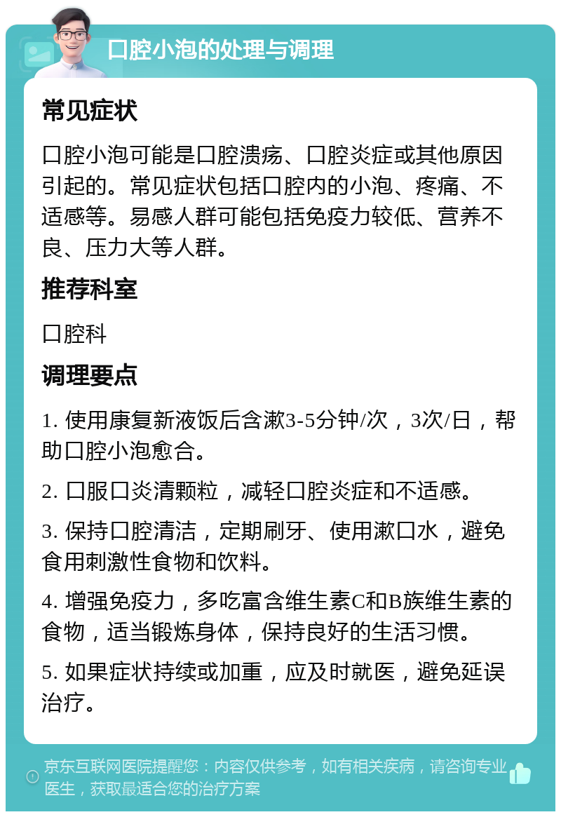 口腔小泡的处理与调理 常见症状 口腔小泡可能是口腔溃疡、口腔炎症或其他原因引起的。常见症状包括口腔内的小泡、疼痛、不适感等。易感人群可能包括免疫力较低、营养不良、压力大等人群。 推荐科室 口腔科 调理要点 1. 使用康复新液饭后含漱3-5分钟/次，3次/日，帮助口腔小泡愈合。 2. 口服口炎清颗粒，减轻口腔炎症和不适感。 3. 保持口腔清洁，定期刷牙、使用漱口水，避免食用刺激性食物和饮料。 4. 增强免疫力，多吃富含维生素C和B族维生素的食物，适当锻炼身体，保持良好的生活习惯。 5. 如果症状持续或加重，应及时就医，避免延误治疗。