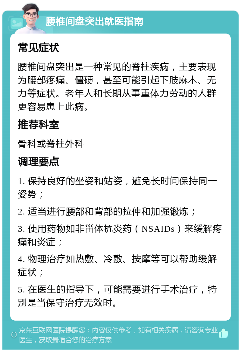 腰椎间盘突出就医指南 常见症状 腰椎间盘突出是一种常见的脊柱疾病，主要表现为腰部疼痛、僵硬，甚至可能引起下肢麻木、无力等症状。老年人和长期从事重体力劳动的人群更容易患上此病。 推荐科室 骨科或脊柱外科 调理要点 1. 保持良好的坐姿和站姿，避免长时间保持同一姿势； 2. 适当进行腰部和背部的拉伸和加强锻炼； 3. 使用药物如非甾体抗炎药（NSAIDs）来缓解疼痛和炎症； 4. 物理治疗如热敷、冷敷、按摩等可以帮助缓解症状； 5. 在医生的指导下，可能需要进行手术治疗，特别是当保守治疗无效时。