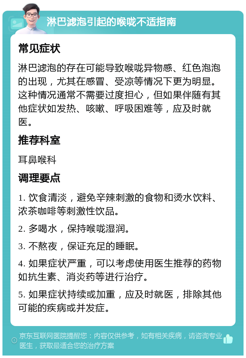 淋巴滤泡引起的喉咙不适指南 常见症状 淋巴滤泡的存在可能导致喉咙异物感、红色泡泡的出现，尤其在感冒、受凉等情况下更为明显。这种情况通常不需要过度担心，但如果伴随有其他症状如发热、咳嗽、呼吸困难等，应及时就医。 推荐科室 耳鼻喉科 调理要点 1. 饮食清淡，避免辛辣刺激的食物和烫水饮料、浓茶咖啡等刺激性饮品。 2. 多喝水，保持喉咙湿润。 3. 不熬夜，保证充足的睡眠。 4. 如果症状严重，可以考虑使用医生推荐的药物如抗生素、消炎药等进行治疗。 5. 如果症状持续或加重，应及时就医，排除其他可能的疾病或并发症。