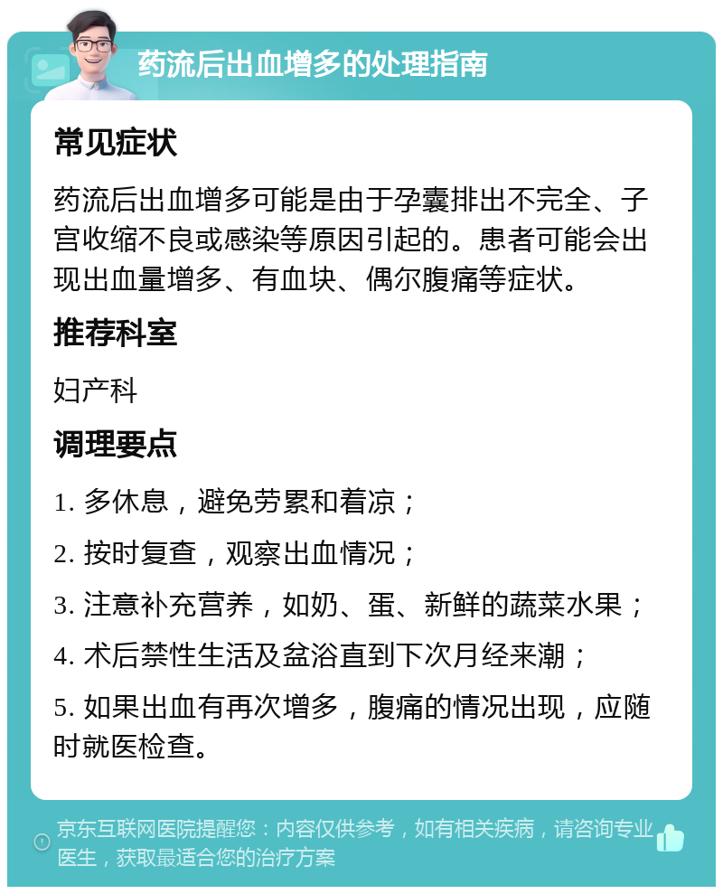 药流后出血增多的处理指南 常见症状 药流后出血增多可能是由于孕囊排出不完全、子宫收缩不良或感染等原因引起的。患者可能会出现出血量增多、有血块、偶尔腹痛等症状。 推荐科室 妇产科 调理要点 1. 多休息，避免劳累和着凉； 2. 按时复查，观察出血情况； 3. 注意补充营养，如奶、蛋、新鲜的蔬菜水果； 4. 术后禁性生活及盆浴直到下次月经来潮； 5. 如果出血有再次增多，腹痛的情况出现，应随时就医检查。