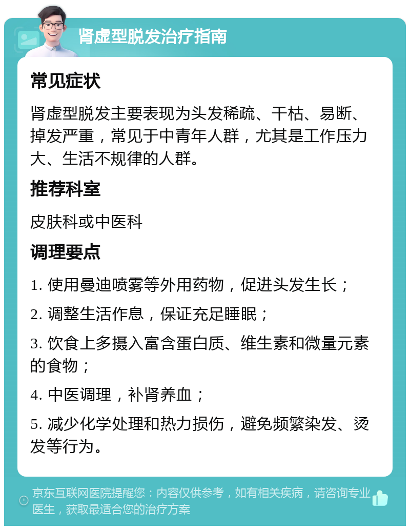 肾虚型脱发治疗指南 常见症状 肾虚型脱发主要表现为头发稀疏、干枯、易断、掉发严重，常见于中青年人群，尤其是工作压力大、生活不规律的人群。 推荐科室 皮肤科或中医科 调理要点 1. 使用曼迪喷雾等外用药物，促进头发生长； 2. 调整生活作息，保证充足睡眠； 3. 饮食上多摄入富含蛋白质、维生素和微量元素的食物； 4. 中医调理，补肾养血； 5. 减少化学处理和热力损伤，避免频繁染发、烫发等行为。