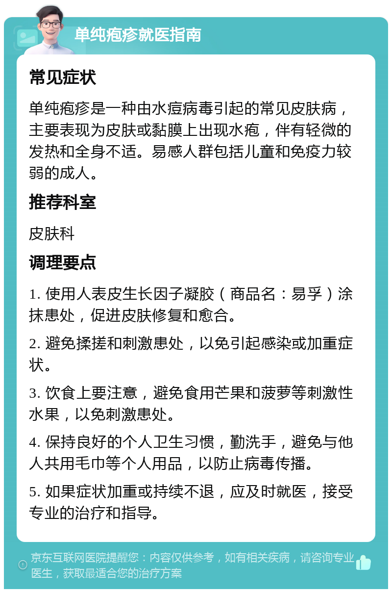 单纯疱疹就医指南 常见症状 单纯疱疹是一种由水痘病毒引起的常见皮肤病，主要表现为皮肤或黏膜上出现水疱，伴有轻微的发热和全身不适。易感人群包括儿童和免疫力较弱的成人。 推荐科室 皮肤科 调理要点 1. 使用人表皮生长因子凝胶（商品名：易孚）涂抹患处，促进皮肤修复和愈合。 2. 避免揉搓和刺激患处，以免引起感染或加重症状。 3. 饮食上要注意，避免食用芒果和菠萝等刺激性水果，以免刺激患处。 4. 保持良好的个人卫生习惯，勤洗手，避免与他人共用毛巾等个人用品，以防止病毒传播。 5. 如果症状加重或持续不退，应及时就医，接受专业的治疗和指导。