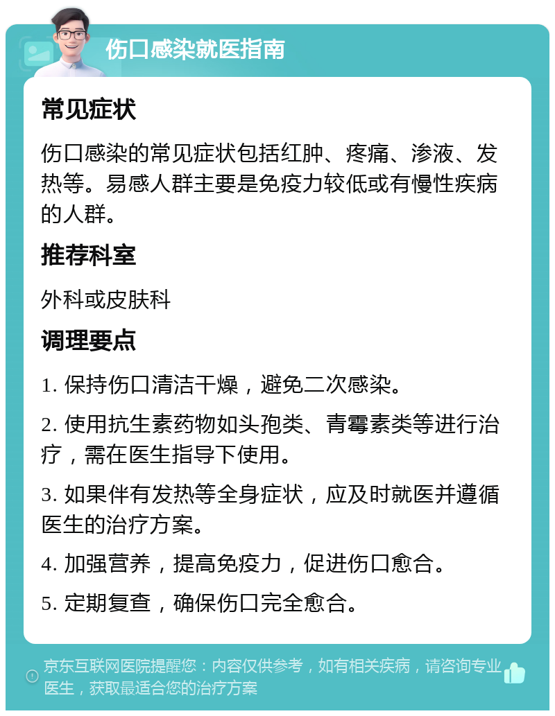 伤口感染就医指南 常见症状 伤口感染的常见症状包括红肿、疼痛、渗液、发热等。易感人群主要是免疫力较低或有慢性疾病的人群。 推荐科室 外科或皮肤科 调理要点 1. 保持伤口清洁干燥，避免二次感染。 2. 使用抗生素药物如头孢类、青霉素类等进行治疗，需在医生指导下使用。 3. 如果伴有发热等全身症状，应及时就医并遵循医生的治疗方案。 4. 加强营养，提高免疫力，促进伤口愈合。 5. 定期复查，确保伤口完全愈合。