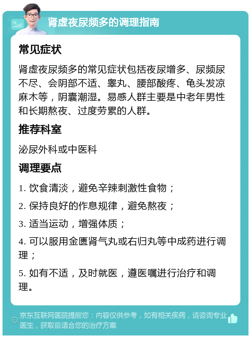 肾虚夜尿频多的调理指南 常见症状 肾虚夜尿频多的常见症状包括夜尿增多、尿频尿不尽、会阴部不适、睾丸、腰部酸疼、龟头发凉麻木等，阴囊潮湿。易感人群主要是中老年男性和长期熬夜、过度劳累的人群。 推荐科室 泌尿外科或中医科 调理要点 1. 饮食清淡，避免辛辣刺激性食物； 2. 保持良好的作息规律，避免熬夜； 3. 适当运动，增强体质； 4. 可以服用金匮肾气丸或右归丸等中成药进行调理； 5. 如有不适，及时就医，遵医嘱进行治疗和调理。