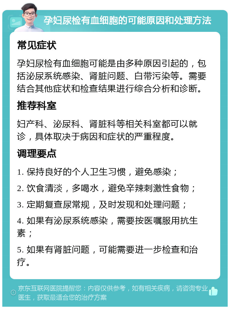 孕妇尿检有血细胞的可能原因和处理方法 常见症状 孕妇尿检有血细胞可能是由多种原因引起的，包括泌尿系统感染、肾脏问题、白带污染等。需要结合其他症状和检查结果进行综合分析和诊断。 推荐科室 妇产科、泌尿科、肾脏科等相关科室都可以就诊，具体取决于病因和症状的严重程度。 调理要点 1. 保持良好的个人卫生习惯，避免感染； 2. 饮食清淡，多喝水，避免辛辣刺激性食物； 3. 定期复查尿常规，及时发现和处理问题； 4. 如果有泌尿系统感染，需要按医嘱服用抗生素； 5. 如果有肾脏问题，可能需要进一步检查和治疗。