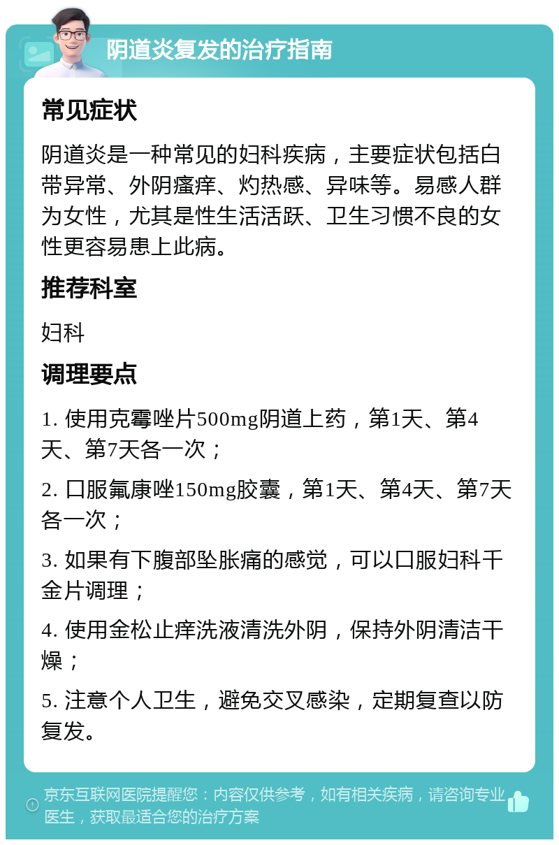 阴道炎复发的治疗指南 常见症状 阴道炎是一种常见的妇科疾病，主要症状包括白带异常、外阴瘙痒、灼热感、异味等。易感人群为女性，尤其是性生活活跃、卫生习惯不良的女性更容易患上此病。 推荐科室 妇科 调理要点 1. 使用克霉唑片500mg阴道上药，第1天、第4天、第7天各一次； 2. 口服氟康唑150mg胶囊，第1天、第4天、第7天各一次； 3. 如果有下腹部坠胀痛的感觉，可以口服妇科千金片调理； 4. 使用金松止痒洗液清洗外阴，保持外阴清洁干燥； 5. 注意个人卫生，避免交叉感染，定期复查以防复发。