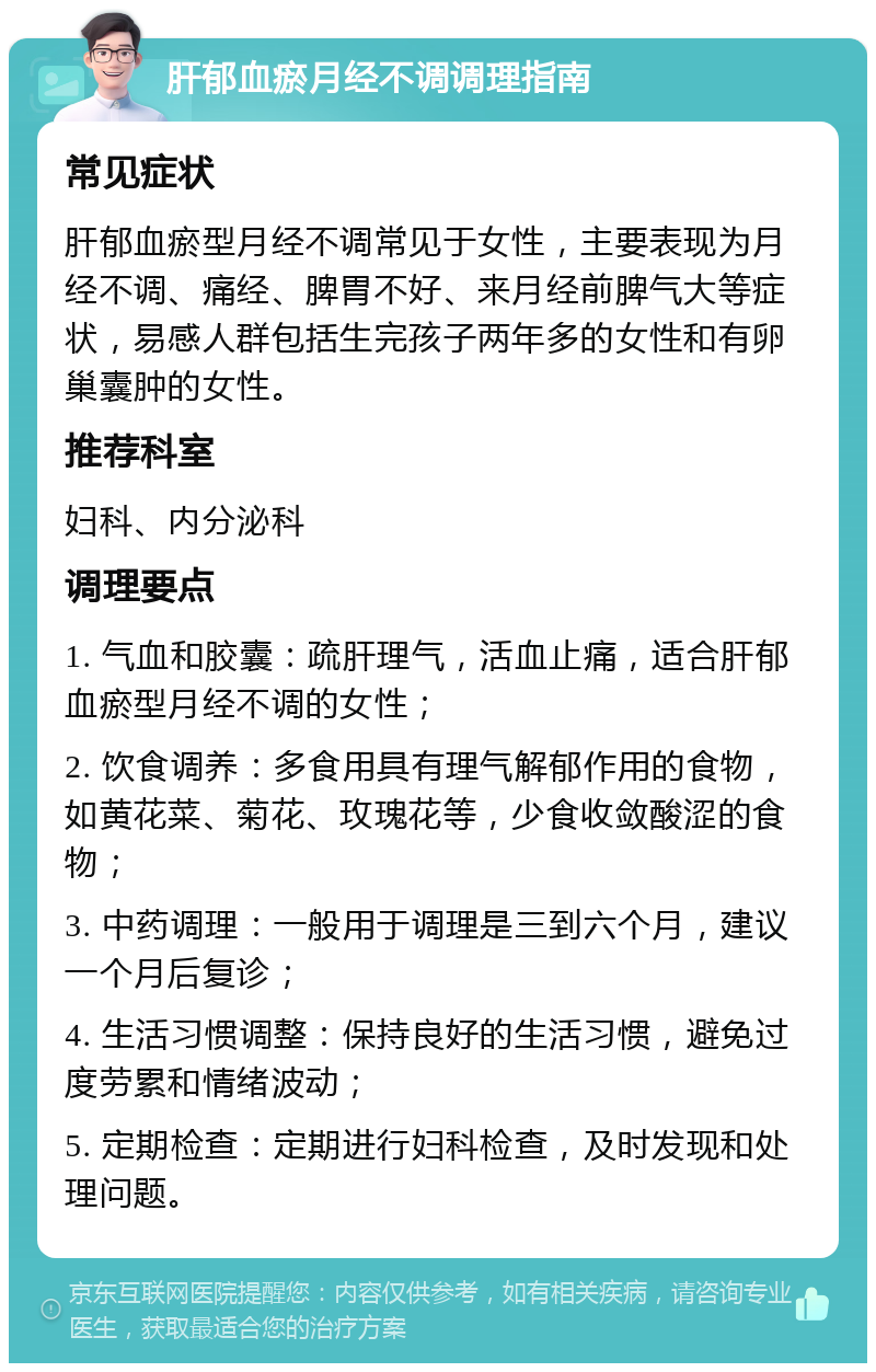 肝郁血瘀月经不调调理指南 常见症状 肝郁血瘀型月经不调常见于女性，主要表现为月经不调、痛经、脾胃不好、来月经前脾气大等症状，易感人群包括生完孩子两年多的女性和有卵巢囊肿的女性。 推荐科室 妇科、内分泌科 调理要点 1. 气血和胶囊：疏肝理气，活血止痛，适合肝郁血瘀型月经不调的女性； 2. 饮食调养：多食用具有理气解郁作用的食物，如黄花菜、菊花、玫瑰花等，少食收敛酸涩的食物； 3. 中药调理：一般用于调理是三到六个月，建议一个月后复诊； 4. 生活习惯调整：保持良好的生活习惯，避免过度劳累和情绪波动； 5. 定期检查：定期进行妇科检查，及时发现和处理问题。