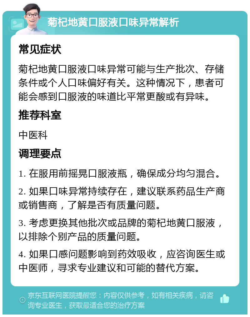 菊杞地黄口服液口味异常解析 常见症状 菊杞地黄口服液口味异常可能与生产批次、存储条件或个人口味偏好有关。这种情况下，患者可能会感到口服液的味道比平常更酸或有异味。 推荐科室 中医科 调理要点 1. 在服用前摇晃口服液瓶，确保成分均匀混合。 2. 如果口味异常持续存在，建议联系药品生产商或销售商，了解是否有质量问题。 3. 考虑更换其他批次或品牌的菊杞地黄口服液，以排除个别产品的质量问题。 4. 如果口感问题影响到药效吸收，应咨询医生或中医师，寻求专业建议和可能的替代方案。