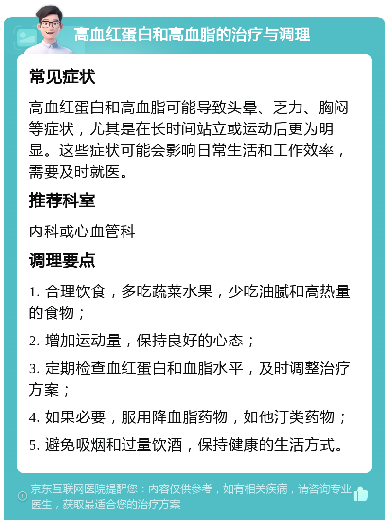 高血红蛋白和高血脂的治疗与调理 常见症状 高血红蛋白和高血脂可能导致头晕、乏力、胸闷等症状，尤其是在长时间站立或运动后更为明显。这些症状可能会影响日常生活和工作效率，需要及时就医。 推荐科室 内科或心血管科 调理要点 1. 合理饮食，多吃蔬菜水果，少吃油腻和高热量的食物； 2. 增加运动量，保持良好的心态； 3. 定期检查血红蛋白和血脂水平，及时调整治疗方案； 4. 如果必要，服用降血脂药物，如他汀类药物； 5. 避免吸烟和过量饮酒，保持健康的生活方式。