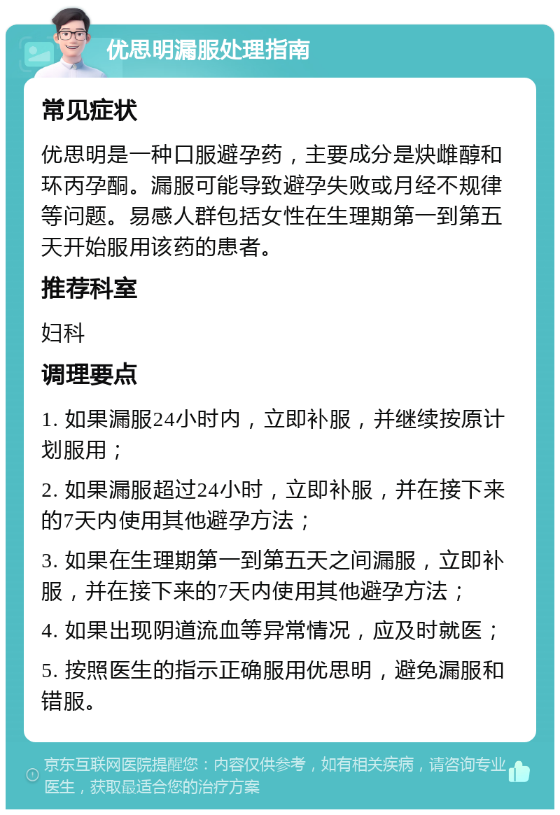 优思明漏服处理指南 常见症状 优思明是一种口服避孕药，主要成分是炔雌醇和环丙孕酮。漏服可能导致避孕失败或月经不规律等问题。易感人群包括女性在生理期第一到第五天开始服用该药的患者。 推荐科室 妇科 调理要点 1. 如果漏服24小时内，立即补服，并继续按原计划服用； 2. 如果漏服超过24小时，立即补服，并在接下来的7天内使用其他避孕方法； 3. 如果在生理期第一到第五天之间漏服，立即补服，并在接下来的7天内使用其他避孕方法； 4. 如果出现阴道流血等异常情况，应及时就医； 5. 按照医生的指示正确服用优思明，避免漏服和错服。