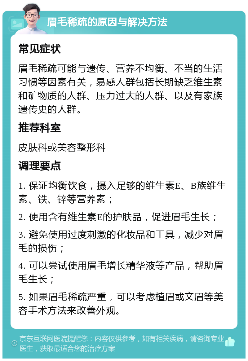 眉毛稀疏的原因与解决方法 常见症状 眉毛稀疏可能与遗传、营养不均衡、不当的生活习惯等因素有关，易感人群包括长期缺乏维生素和矿物质的人群、压力过大的人群、以及有家族遗传史的人群。 推荐科室 皮肤科或美容整形科 调理要点 1. 保证均衡饮食，摄入足够的维生素E、B族维生素、铁、锌等营养素； 2. 使用含有维生素E的护肤品，促进眉毛生长； 3. 避免使用过度刺激的化妆品和工具，减少对眉毛的损伤； 4. 可以尝试使用眉毛增长精华液等产品，帮助眉毛生长； 5. 如果眉毛稀疏严重，可以考虑植眉或文眉等美容手术方法来改善外观。