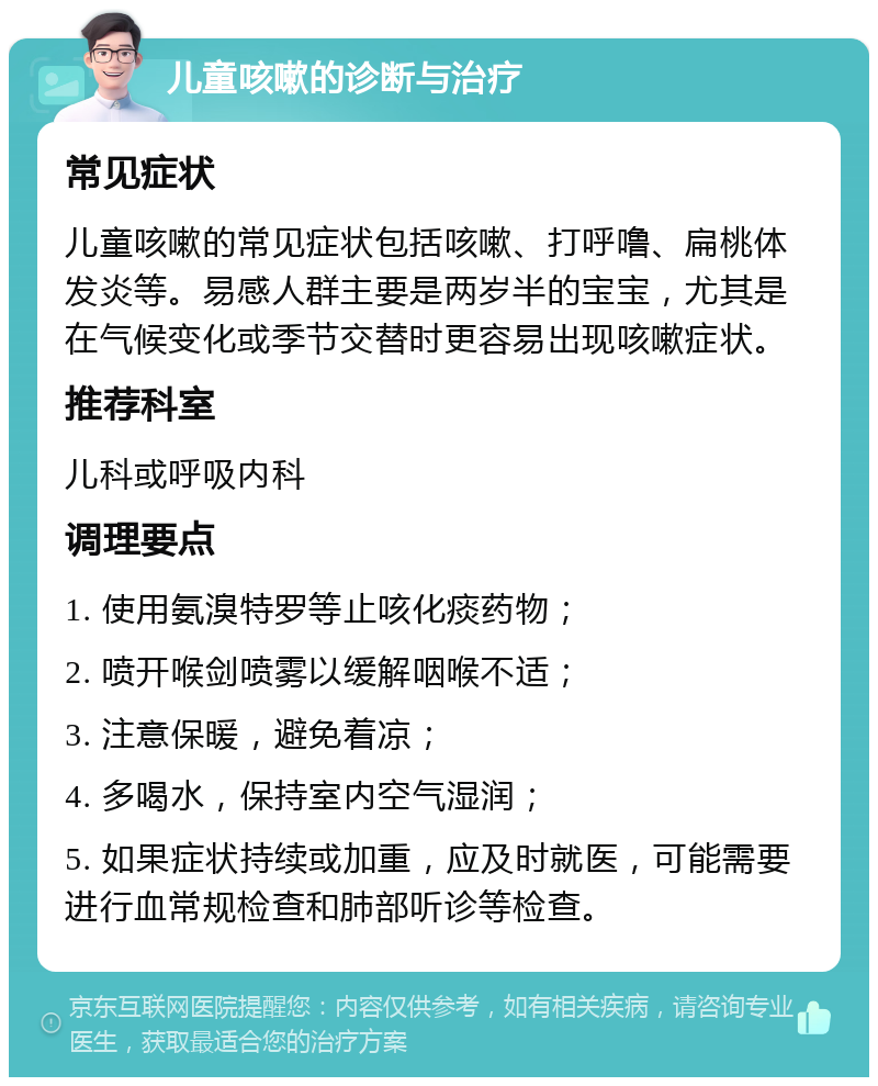 儿童咳嗽的诊断与治疗 常见症状 儿童咳嗽的常见症状包括咳嗽、打呼噜、扁桃体发炎等。易感人群主要是两岁半的宝宝，尤其是在气候变化或季节交替时更容易出现咳嗽症状。 推荐科室 儿科或呼吸内科 调理要点 1. 使用氨溴特罗等止咳化痰药物； 2. 喷开喉剑喷雾以缓解咽喉不适； 3. 注意保暖，避免着凉； 4. 多喝水，保持室内空气湿润； 5. 如果症状持续或加重，应及时就医，可能需要进行血常规检查和肺部听诊等检查。