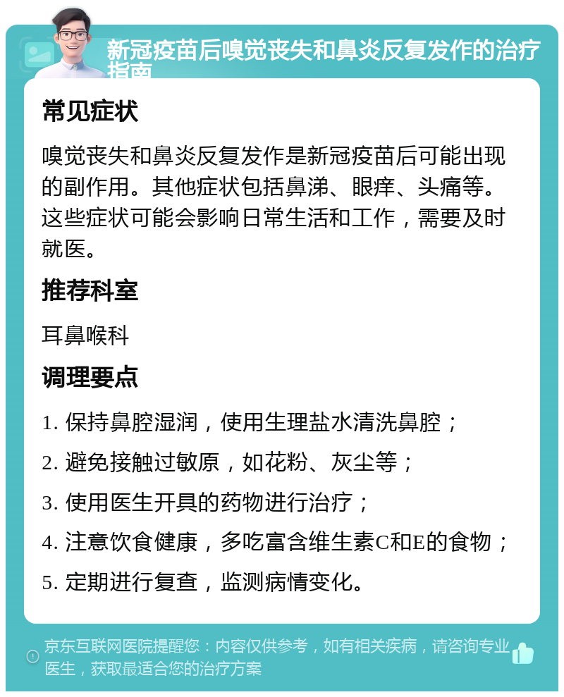 新冠疫苗后嗅觉丧失和鼻炎反复发作的治疗指南 常见症状 嗅觉丧失和鼻炎反复发作是新冠疫苗后可能出现的副作用。其他症状包括鼻涕、眼痒、头痛等。这些症状可能会影响日常生活和工作，需要及时就医。 推荐科室 耳鼻喉科 调理要点 1. 保持鼻腔湿润，使用生理盐水清洗鼻腔； 2. 避免接触过敏原，如花粉、灰尘等； 3. 使用医生开具的药物进行治疗； 4. 注意饮食健康，多吃富含维生素C和E的食物； 5. 定期进行复查，监测病情变化。