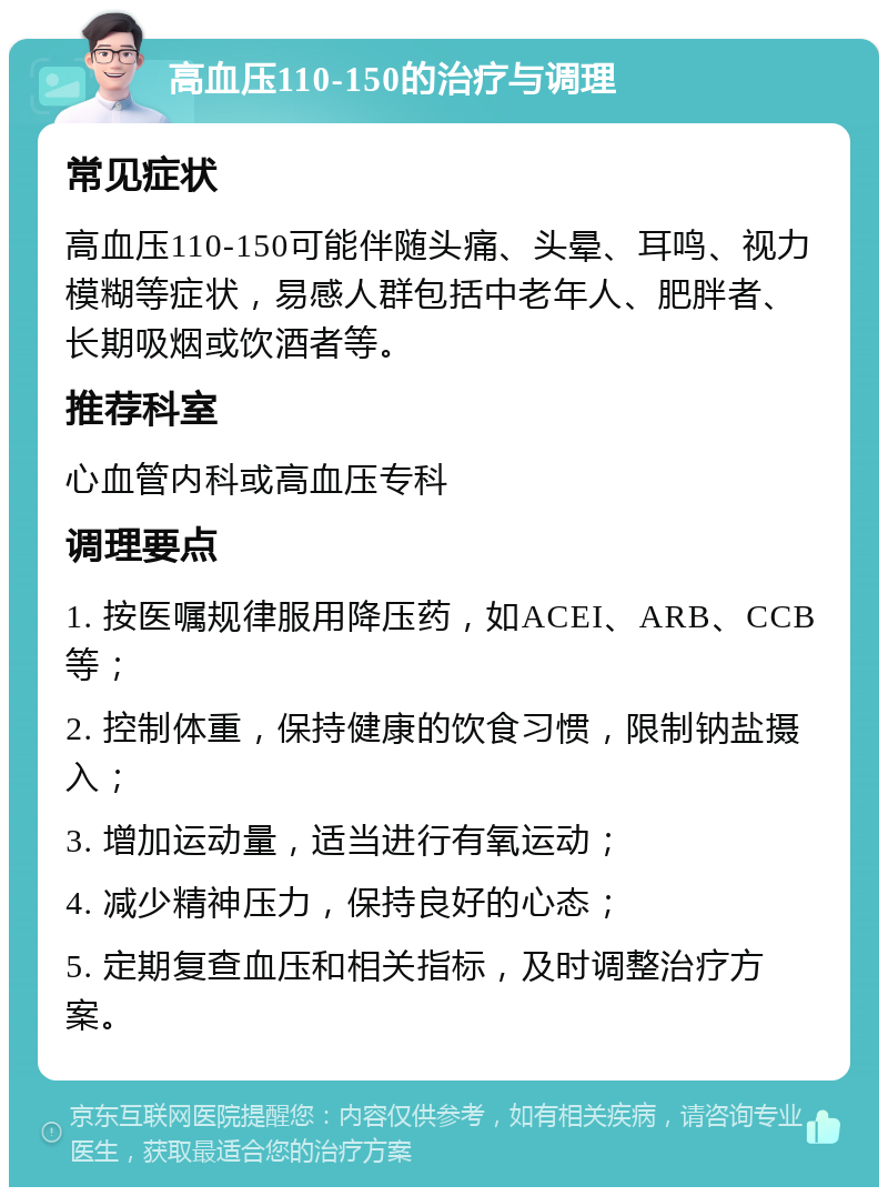 高血压110-150的治疗与调理 常见症状 高血压110-150可能伴随头痛、头晕、耳鸣、视力模糊等症状，易感人群包括中老年人、肥胖者、长期吸烟或饮酒者等。 推荐科室 心血管内科或高血压专科 调理要点 1. 按医嘱规律服用降压药，如ACEI、ARB、CCB等； 2. 控制体重，保持健康的饮食习惯，限制钠盐摄入； 3. 增加运动量，适当进行有氧运动； 4. 减少精神压力，保持良好的心态； 5. 定期复查血压和相关指标，及时调整治疗方案。