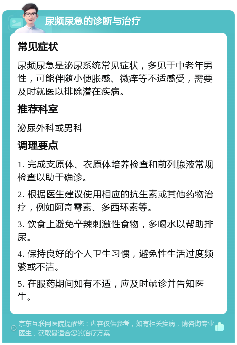 尿频尿急的诊断与治疗 常见症状 尿频尿急是泌尿系统常见症状，多见于中老年男性，可能伴随小便胀感、微痒等不适感受，需要及时就医以排除潜在疾病。 推荐科室 泌尿外科或男科 调理要点 1. 完成支原体、衣原体培养检查和前列腺液常规检查以助于确诊。 2. 根据医生建议使用相应的抗生素或其他药物治疗，例如阿奇霉素、多西环素等。 3. 饮食上避免辛辣刺激性食物，多喝水以帮助排尿。 4. 保持良好的个人卫生习惯，避免性生活过度频繁或不洁。 5. 在服药期间如有不适，应及时就诊并告知医生。