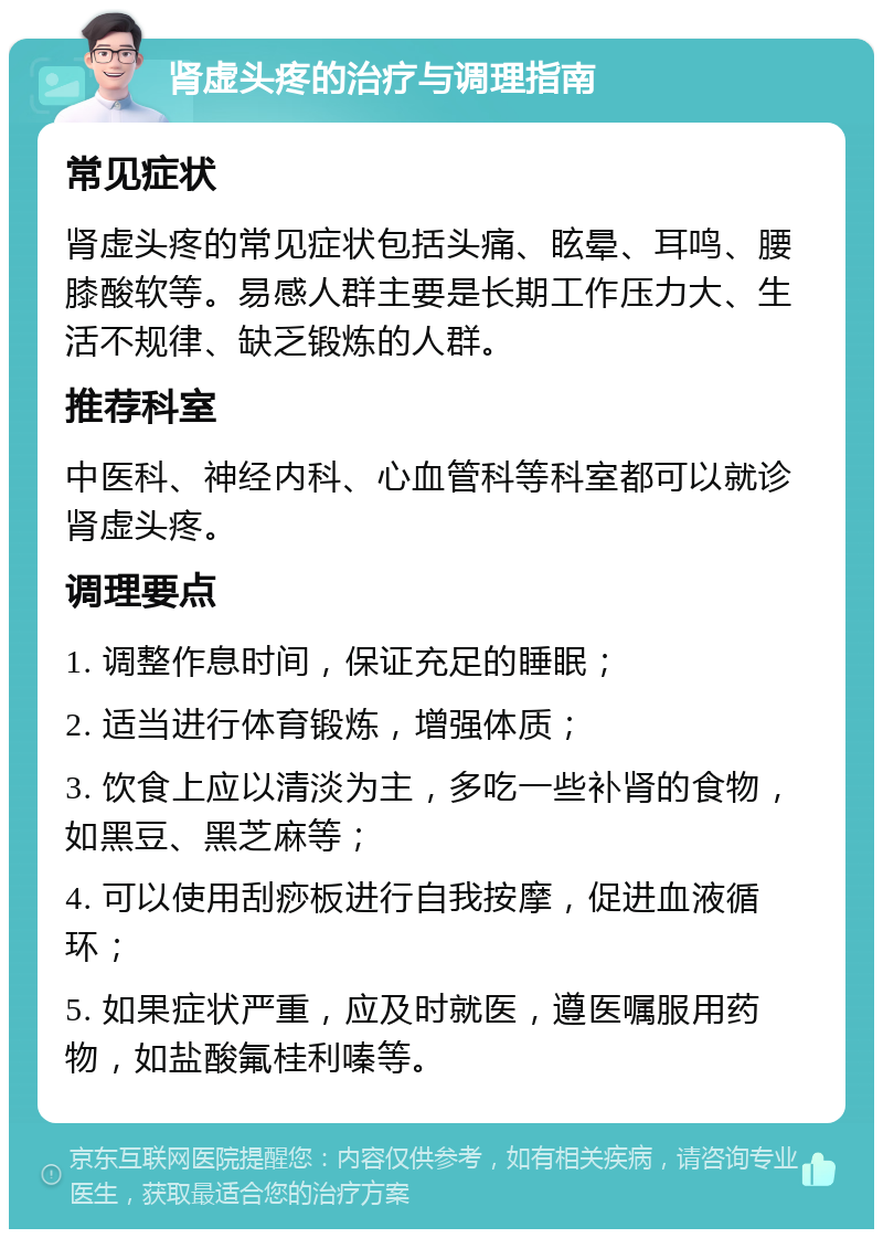 肾虚头疼的治疗与调理指南 常见症状 肾虚头疼的常见症状包括头痛、眩晕、耳鸣、腰膝酸软等。易感人群主要是长期工作压力大、生活不规律、缺乏锻炼的人群。 推荐科室 中医科、神经内科、心血管科等科室都可以就诊肾虚头疼。 调理要点 1. 调整作息时间，保证充足的睡眠； 2. 适当进行体育锻炼，增强体质； 3. 饮食上应以清淡为主，多吃一些补肾的食物，如黑豆、黑芝麻等； 4. 可以使用刮痧板进行自我按摩，促进血液循环； 5. 如果症状严重，应及时就医，遵医嘱服用药物，如盐酸氟桂利嗪等。