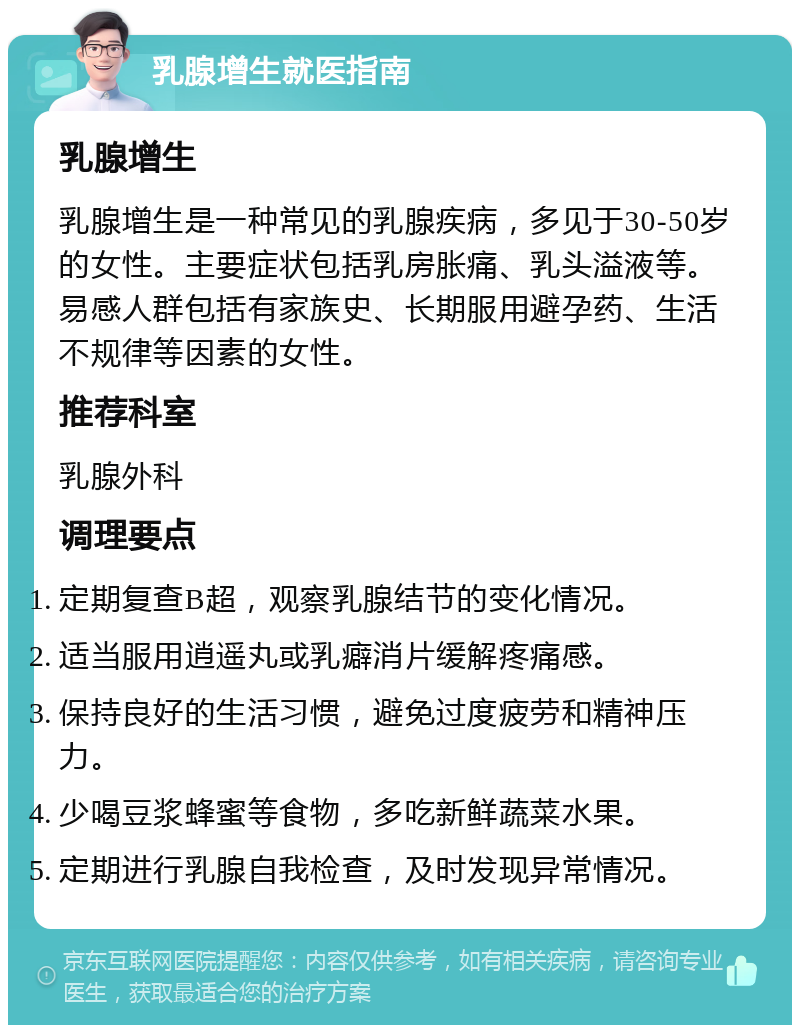 乳腺增生就医指南 乳腺增生 乳腺增生是一种常见的乳腺疾病，多见于30-50岁的女性。主要症状包括乳房胀痛、乳头溢液等。易感人群包括有家族史、长期服用避孕药、生活不规律等因素的女性。 推荐科室 乳腺外科 调理要点 定期复查B超，观察乳腺结节的变化情况。 适当服用逍遥丸或乳癖消片缓解疼痛感。 保持良好的生活习惯，避免过度疲劳和精神压力。 少喝豆浆蜂蜜等食物，多吃新鲜蔬菜水果。 定期进行乳腺自我检查，及时发现异常情况。