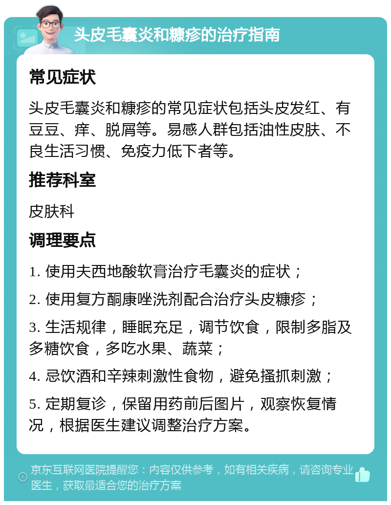 头皮毛囊炎和糠疹的治疗指南 常见症状 头皮毛囊炎和糠疹的常见症状包括头皮发红、有豆豆、痒、脱屑等。易感人群包括油性皮肤、不良生活习惯、免疫力低下者等。 推荐科室 皮肤科 调理要点 1. 使用夫西地酸软膏治疗毛囊炎的症状； 2. 使用复方酮康唑洗剂配合治疗头皮糠疹； 3. 生活规律，睡眠充足，调节饮食，限制多脂及多糖饮食，多吃水果、蔬菜； 4. 忌饮酒和辛辣刺激性食物，避免搔抓刺激； 5. 定期复诊，保留用药前后图片，观察恢复情况，根据医生建议调整治疗方案。