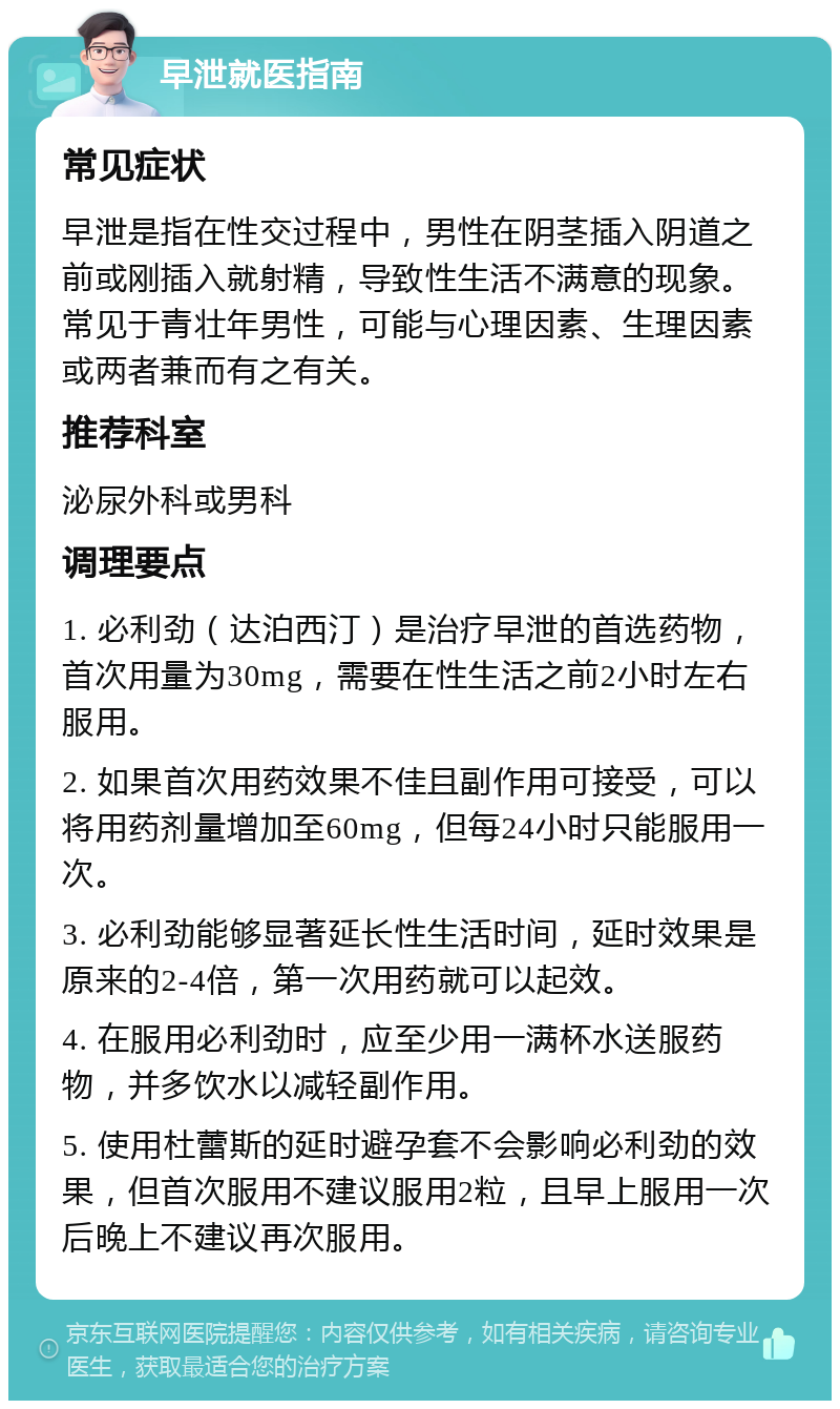 早泄就医指南 常见症状 早泄是指在性交过程中，男性在阴茎插入阴道之前或刚插入就射精，导致性生活不满意的现象。常见于青壮年男性，可能与心理因素、生理因素或两者兼而有之有关。 推荐科室 泌尿外科或男科 调理要点 1. 必利劲（达泊西汀）是治疗早泄的首选药物，首次用量为30mg，需要在性生活之前2小时左右服用。 2. 如果首次用药效果不佳且副作用可接受，可以将用药剂量增加至60mg，但每24小时只能服用一次。 3. 必利劲能够显著延长性生活时间，延时效果是原来的2-4倍，第一次用药就可以起效。 4. 在服用必利劲时，应至少用一满杯水送服药物，并多饮水以减轻副作用。 5. 使用杜蕾斯的延时避孕套不会影响必利劲的效果，但首次服用不建议服用2粒，且早上服用一次后晚上不建议再次服用。