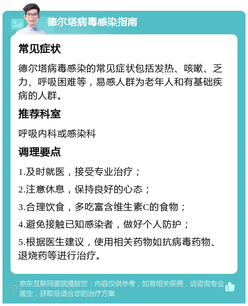 德尔塔病毒感染指南 常见症状 德尔塔病毒感染的常见症状包括发热、咳嗽、乏力、呼吸困难等，易感人群为老年人和有基础疾病的人群。 推荐科室 呼吸内科或感染科 调理要点 1.及时就医，接受专业治疗； 2.注意休息，保持良好的心态； 3.合理饮食，多吃富含维生素C的食物； 4.避免接触已知感染者，做好个人防护； 5.根据医生建议，使用相关药物如抗病毒药物、退烧药等进行治疗。