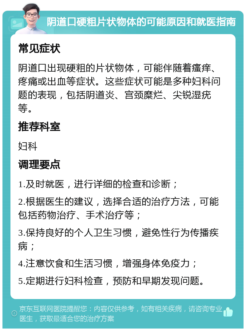 阴道口硬粗片状物体的可能原因和就医指南 常见症状 阴道口出现硬粗的片状物体，可能伴随着瘙痒、疼痛或出血等症状。这些症状可能是多种妇科问题的表现，包括阴道炎、宫颈糜烂、尖锐湿疣等。 推荐科室 妇科 调理要点 1.及时就医，进行详细的检查和诊断； 2.根据医生的建议，选择合适的治疗方法，可能包括药物治疗、手术治疗等； 3.保持良好的个人卫生习惯，避免性行为传播疾病； 4.注意饮食和生活习惯，增强身体免疫力； 5.定期进行妇科检查，预防和早期发现问题。