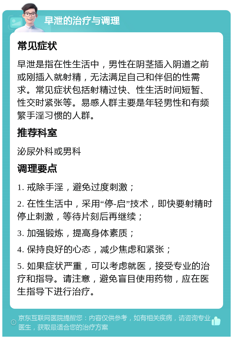 早泄的治疗与调理 常见症状 早泄是指在性生活中，男性在阴茎插入阴道之前或刚插入就射精，无法满足自己和伴侣的性需求。常见症状包括射精过快、性生活时间短暂、性交时紧张等。易感人群主要是年轻男性和有频繁手淫习惯的人群。 推荐科室 泌尿外科或男科 调理要点 1. 戒除手淫，避免过度刺激； 2. 在性生活中，采用“停-启”技术，即快要射精时停止刺激，等待片刻后再继续； 3. 加强锻炼，提高身体素质； 4. 保持良好的心态，减少焦虑和紧张； 5. 如果症状严重，可以考虑就医，接受专业的治疗和指导。请注意，避免盲目使用药物，应在医生指导下进行治疗。