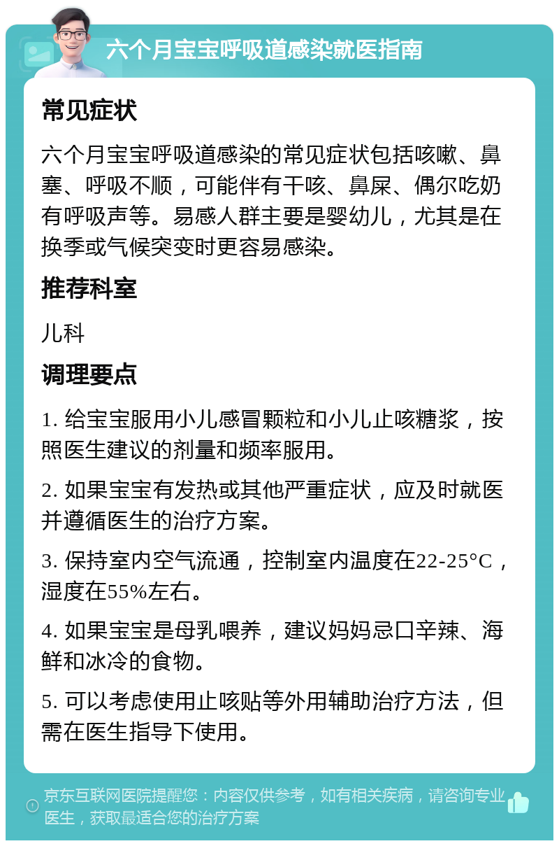 六个月宝宝呼吸道感染就医指南 常见症状 六个月宝宝呼吸道感染的常见症状包括咳嗽、鼻塞、呼吸不顺，可能伴有干咳、鼻屎、偶尔吃奶有呼吸声等。易感人群主要是婴幼儿，尤其是在换季或气候突变时更容易感染。 推荐科室 儿科 调理要点 1. 给宝宝服用小儿感冒颗粒和小儿止咳糖浆，按照医生建议的剂量和频率服用。 2. 如果宝宝有发热或其他严重症状，应及时就医并遵循医生的治疗方案。 3. 保持室内空气流通，控制室内温度在22-25°C，湿度在55%左右。 4. 如果宝宝是母乳喂养，建议妈妈忌口辛辣、海鲜和冰冷的食物。 5. 可以考虑使用止咳贴等外用辅助治疗方法，但需在医生指导下使用。