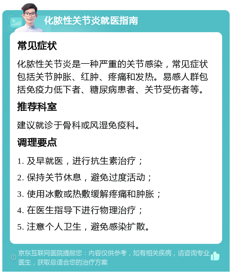 化脓性关节炎就医指南 常见症状 化脓性关节炎是一种严重的关节感染，常见症状包括关节肿胀、红肿、疼痛和发热。易感人群包括免疫力低下者、糖尿病患者、关节受伤者等。 推荐科室 建议就诊于骨科或风湿免疫科。 调理要点 1. 及早就医，进行抗生素治疗； 2. 保持关节休息，避免过度活动； 3. 使用冰敷或热敷缓解疼痛和肿胀； 4. 在医生指导下进行物理治疗； 5. 注意个人卫生，避免感染扩散。