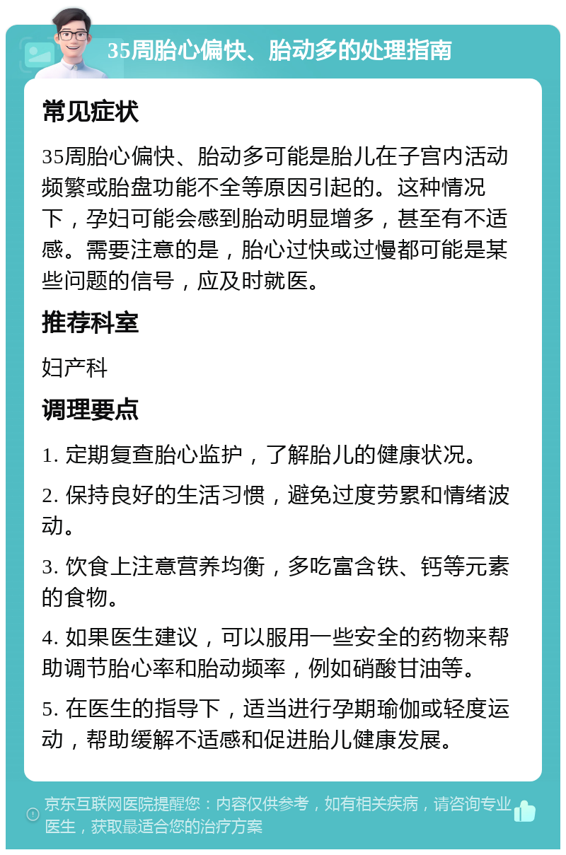 35周胎心偏快、胎动多的处理指南 常见症状 35周胎心偏快、胎动多可能是胎儿在子宫内活动频繁或胎盘功能不全等原因引起的。这种情况下，孕妇可能会感到胎动明显增多，甚至有不适感。需要注意的是，胎心过快或过慢都可能是某些问题的信号，应及时就医。 推荐科室 妇产科 调理要点 1. 定期复查胎心监护，了解胎儿的健康状况。 2. 保持良好的生活习惯，避免过度劳累和情绪波动。 3. 饮食上注意营养均衡，多吃富含铁、钙等元素的食物。 4. 如果医生建议，可以服用一些安全的药物来帮助调节胎心率和胎动频率，例如硝酸甘油等。 5. 在医生的指导下，适当进行孕期瑜伽或轻度运动，帮助缓解不适感和促进胎儿健康发展。