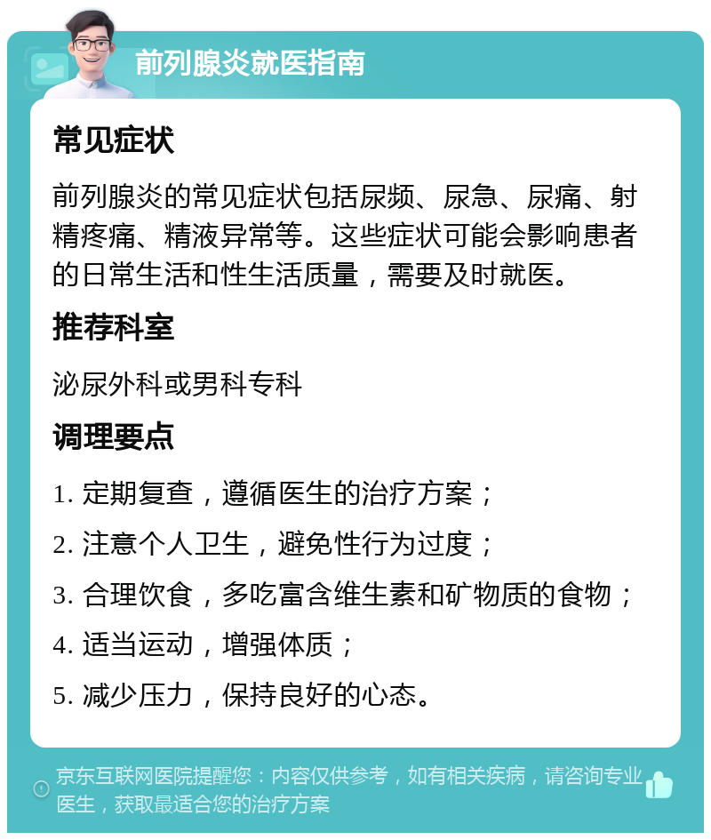 前列腺炎就医指南 常见症状 前列腺炎的常见症状包括尿频、尿急、尿痛、射精疼痛、精液异常等。这些症状可能会影响患者的日常生活和性生活质量，需要及时就医。 推荐科室 泌尿外科或男科专科 调理要点 1. 定期复查，遵循医生的治疗方案； 2. 注意个人卫生，避免性行为过度； 3. 合理饮食，多吃富含维生素和矿物质的食物； 4. 适当运动，增强体质； 5. 减少压力，保持良好的心态。