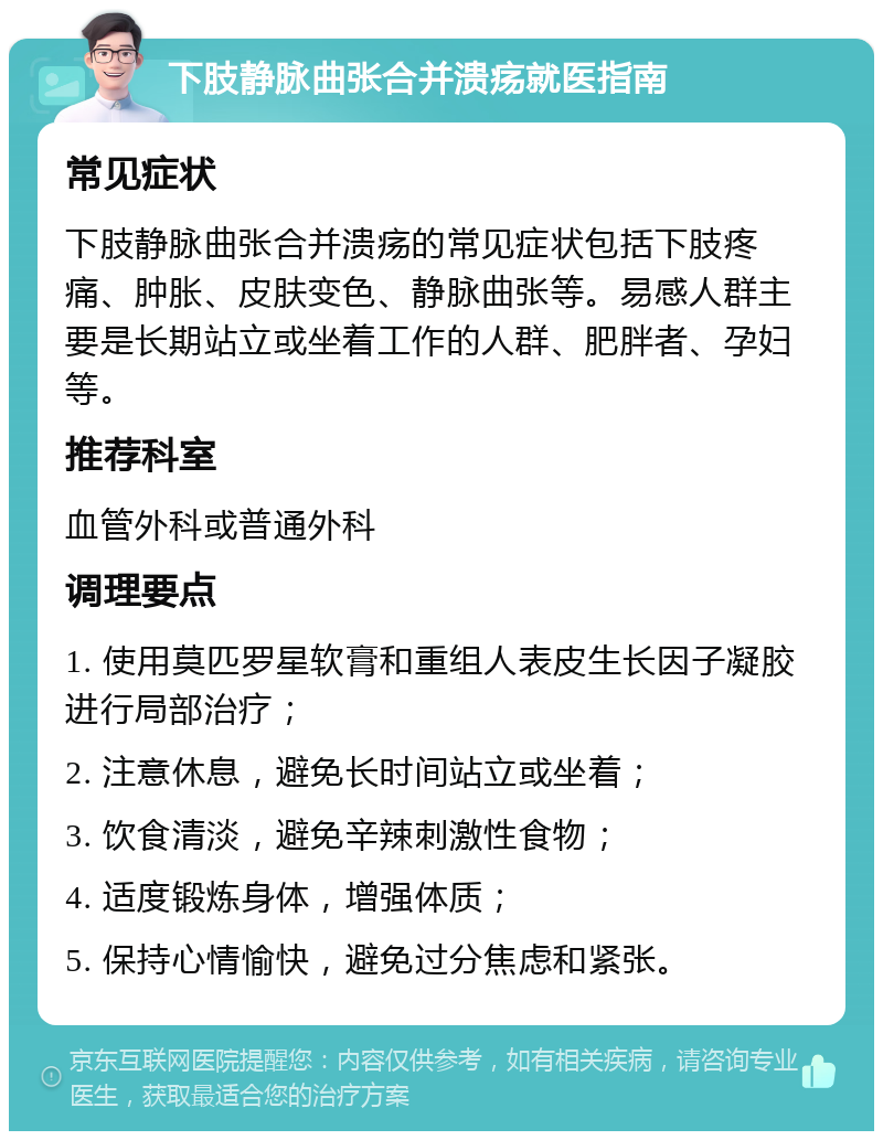 下肢静脉曲张合并溃疡就医指南 常见症状 下肢静脉曲张合并溃疡的常见症状包括下肢疼痛、肿胀、皮肤变色、静脉曲张等。易感人群主要是长期站立或坐着工作的人群、肥胖者、孕妇等。 推荐科室 血管外科或普通外科 调理要点 1. 使用莫匹罗星软膏和重组人表皮生长因子凝胶进行局部治疗； 2. 注意休息，避免长时间站立或坐着； 3. 饮食清淡，避免辛辣刺激性食物； 4. 适度锻炼身体，增强体质； 5. 保持心情愉快，避免过分焦虑和紧张。