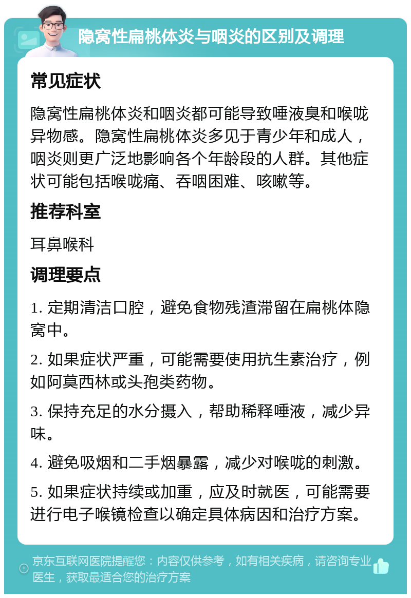 隐窝性扁桃体炎与咽炎的区别及调理 常见症状 隐窝性扁桃体炎和咽炎都可能导致唾液臭和喉咙异物感。隐窝性扁桃体炎多见于青少年和成人，咽炎则更广泛地影响各个年龄段的人群。其他症状可能包括喉咙痛、吞咽困难、咳嗽等。 推荐科室 耳鼻喉科 调理要点 1. 定期清洁口腔，避免食物残渣滞留在扁桃体隐窝中。 2. 如果症状严重，可能需要使用抗生素治疗，例如阿莫西林或头孢类药物。 3. 保持充足的水分摄入，帮助稀释唾液，减少异味。 4. 避免吸烟和二手烟暴露，减少对喉咙的刺激。 5. 如果症状持续或加重，应及时就医，可能需要进行电子喉镜检查以确定具体病因和治疗方案。