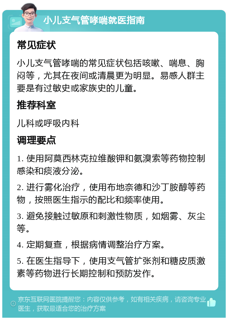 小儿支气管哮喘就医指南 常见症状 小儿支气管哮喘的常见症状包括咳嗽、喘息、胸闷等，尤其在夜间或清晨更为明显。易感人群主要是有过敏史或家族史的儿童。 推荐科室 儿科或呼吸内科 调理要点 1. 使用阿莫西林克拉维酸钾和氨溴索等药物控制感染和痰液分泌。 2. 进行雾化治疗，使用布地奈德和沙丁胺醇等药物，按照医生指示的配比和频率使用。 3. 避免接触过敏原和刺激性物质，如烟雾、灰尘等。 4. 定期复查，根据病情调整治疗方案。 5. 在医生指导下，使用支气管扩张剂和糖皮质激素等药物进行长期控制和预防发作。