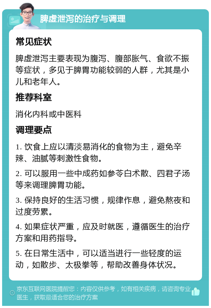 脾虚泄泻的治疗与调理 常见症状 脾虚泄泻主要表现为腹泻、腹部胀气、食欲不振等症状，多见于脾胃功能较弱的人群，尤其是小儿和老年人。 推荐科室 消化内科或中医科 调理要点 1. 饮食上应以清淡易消化的食物为主，避免辛辣、油腻等刺激性食物。 2. 可以服用一些中成药如参苓白术散、四君子汤等来调理脾胃功能。 3. 保持良好的生活习惯，规律作息，避免熬夜和过度劳累。 4. 如果症状严重，应及时就医，遵循医生的治疗方案和用药指导。 5. 在日常生活中，可以适当进行一些轻度的运动，如散步、太极拳等，帮助改善身体状况。