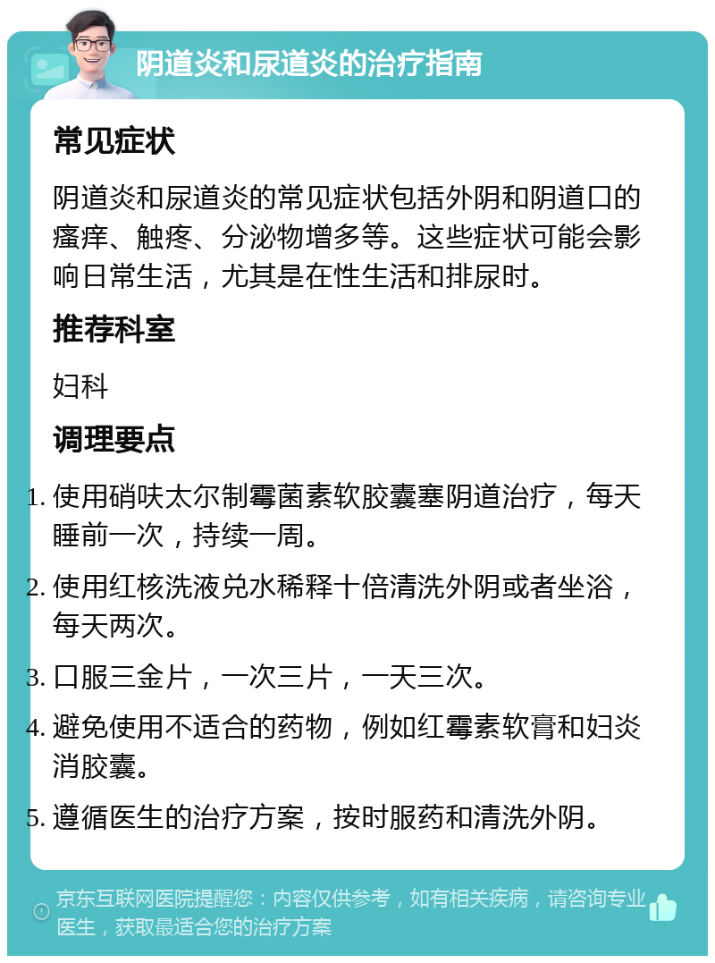 阴道炎和尿道炎的治疗指南 常见症状 阴道炎和尿道炎的常见症状包括外阴和阴道口的瘙痒、触疼、分泌物增多等。这些症状可能会影响日常生活，尤其是在性生活和排尿时。 推荐科室 妇科 调理要点 使用硝呋太尔制霉菌素软胶囊塞阴道治疗，每天睡前一次，持续一周。 使用红核洗液兑水稀释十倍清洗外阴或者坐浴，每天两次。 口服三金片，一次三片，一天三次。 避免使用不适合的药物，例如红霉素软膏和妇炎消胶囊。 遵循医生的治疗方案，按时服药和清洗外阴。