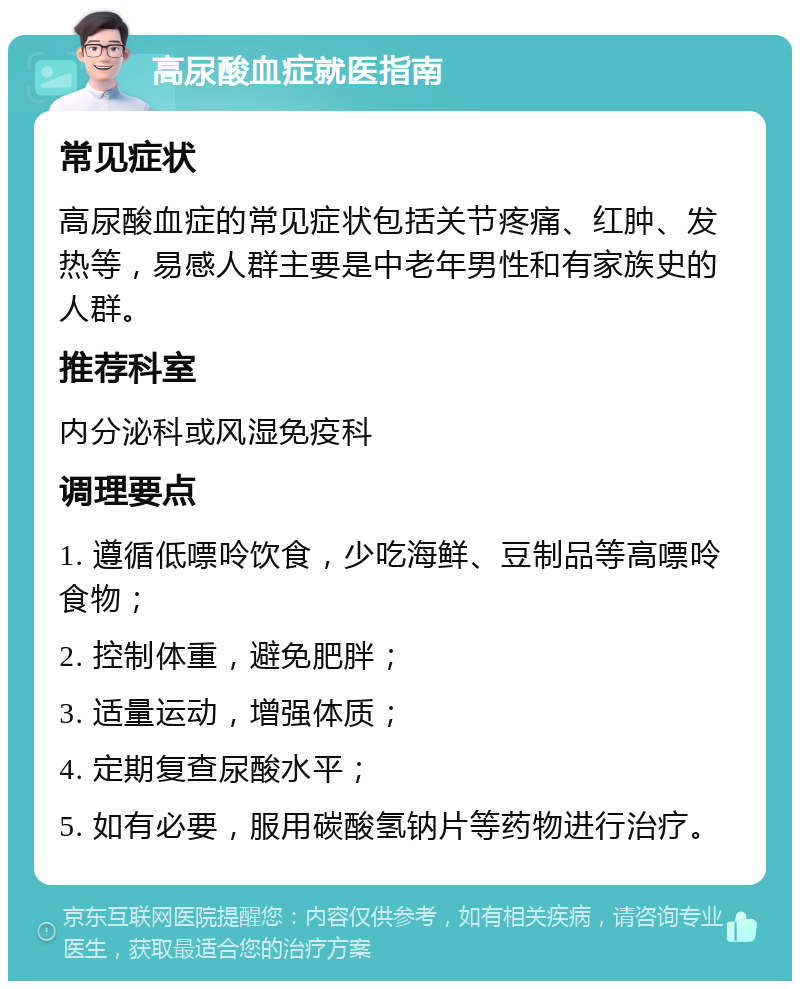 高尿酸血症就医指南 常见症状 高尿酸血症的常见症状包括关节疼痛、红肿、发热等，易感人群主要是中老年男性和有家族史的人群。 推荐科室 内分泌科或风湿免疫科 调理要点 1. 遵循低嘌呤饮食，少吃海鲜、豆制品等高嘌呤食物； 2. 控制体重，避免肥胖； 3. 适量运动，增强体质； 4. 定期复查尿酸水平； 5. 如有必要，服用碳酸氢钠片等药物进行治疗。