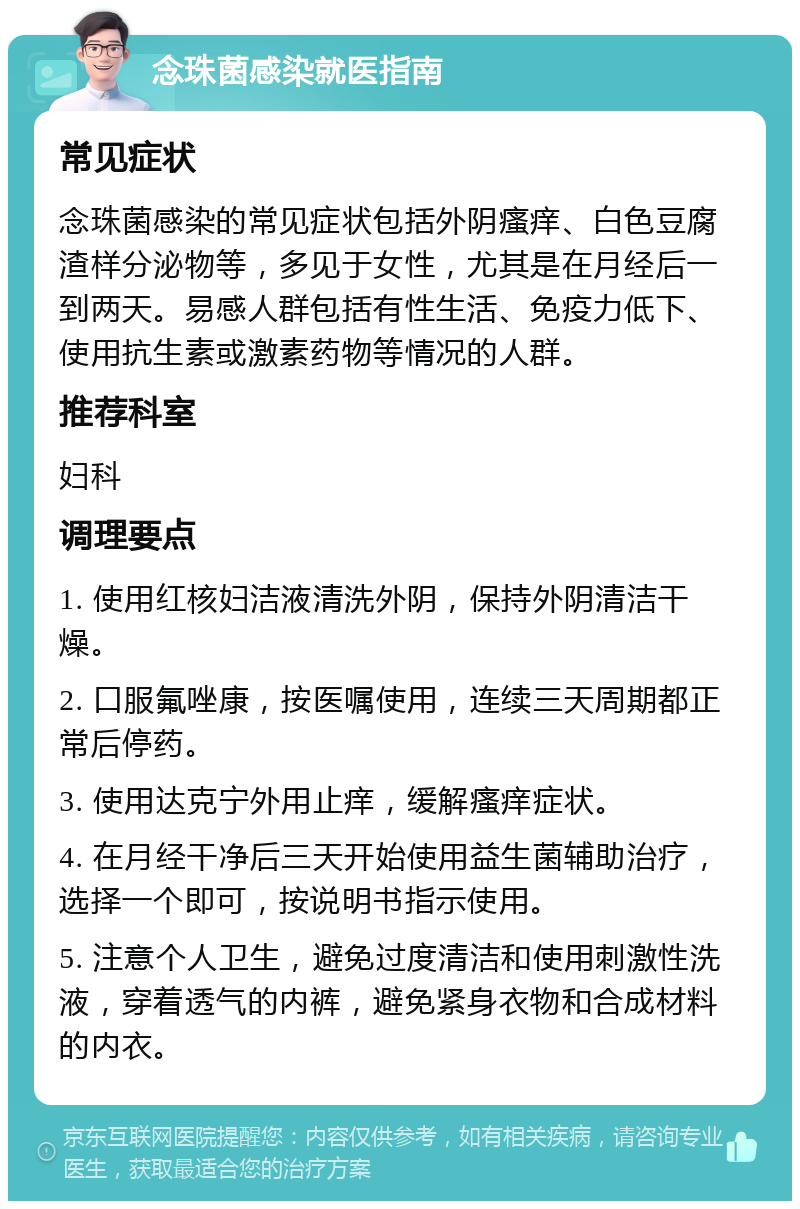 念珠菌感染就医指南 常见症状 念珠菌感染的常见症状包括外阴瘙痒、白色豆腐渣样分泌物等，多见于女性，尤其是在月经后一到两天。易感人群包括有性生活、免疫力低下、使用抗生素或激素药物等情况的人群。 推荐科室 妇科 调理要点 1. 使用红核妇洁液清洗外阴，保持外阴清洁干燥。 2. 口服氟唑康，按医嘱使用，连续三天周期都正常后停药。 3. 使用达克宁外用止痒，缓解瘙痒症状。 4. 在月经干净后三天开始使用益生菌辅助治疗，选择一个即可，按说明书指示使用。 5. 注意个人卫生，避免过度清洁和使用刺激性洗液，穿着透气的内裤，避免紧身衣物和合成材料的内衣。