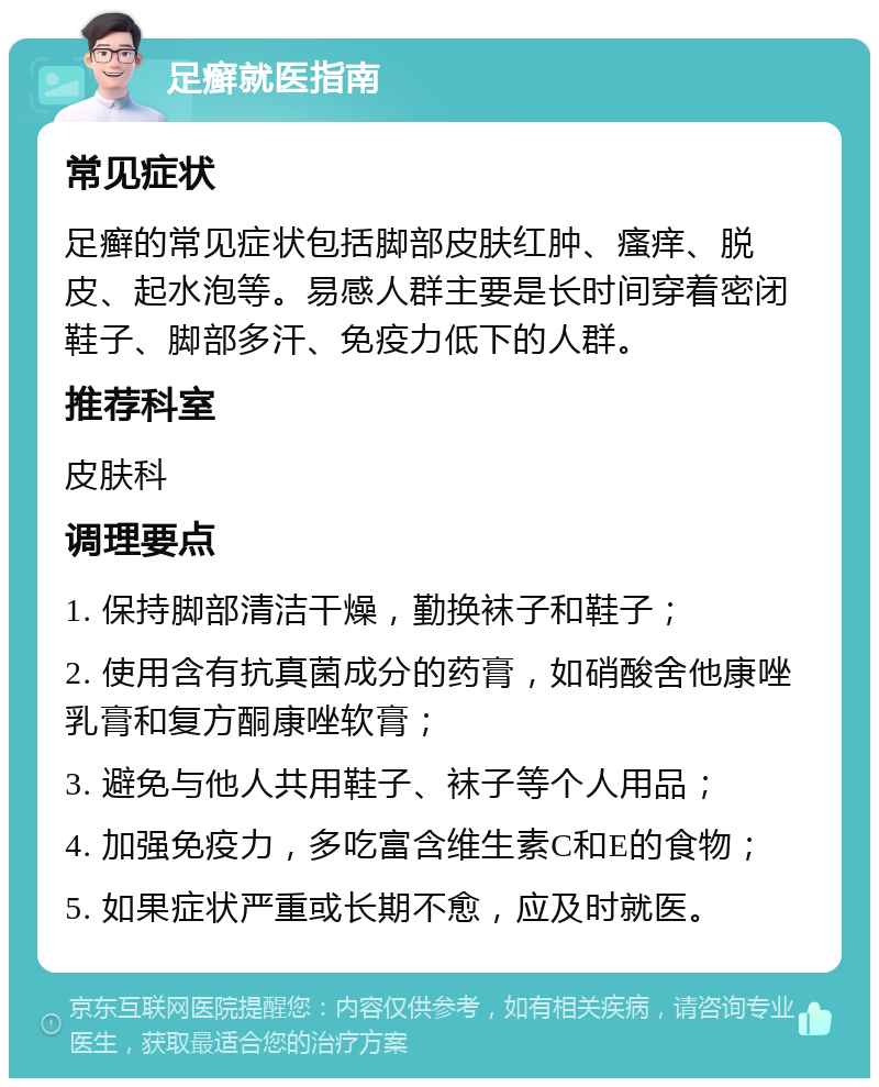 足癣就医指南 常见症状 足癣的常见症状包括脚部皮肤红肿、瘙痒、脱皮、起水泡等。易感人群主要是长时间穿着密闭鞋子、脚部多汗、免疫力低下的人群。 推荐科室 皮肤科 调理要点 1. 保持脚部清洁干燥，勤换袜子和鞋子； 2. 使用含有抗真菌成分的药膏，如硝酸舍他康唑乳膏和复方酮康唑软膏； 3. 避免与他人共用鞋子、袜子等个人用品； 4. 加强免疫力，多吃富含维生素C和E的食物； 5. 如果症状严重或长期不愈，应及时就医。