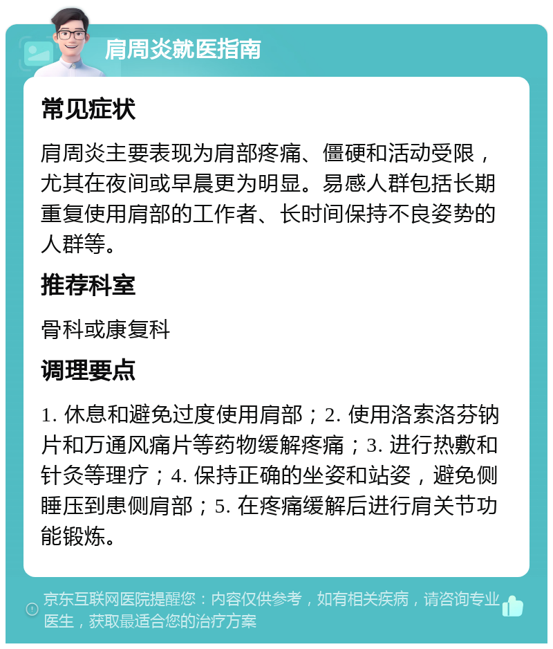 肩周炎就医指南 常见症状 肩周炎主要表现为肩部疼痛、僵硬和活动受限，尤其在夜间或早晨更为明显。易感人群包括长期重复使用肩部的工作者、长时间保持不良姿势的人群等。 推荐科室 骨科或康复科 调理要点 1. 休息和避免过度使用肩部；2. 使用洛索洛芬钠片和万通风痛片等药物缓解疼痛；3. 进行热敷和针灸等理疗；4. 保持正确的坐姿和站姿，避免侧睡压到患侧肩部；5. 在疼痛缓解后进行肩关节功能锻炼。