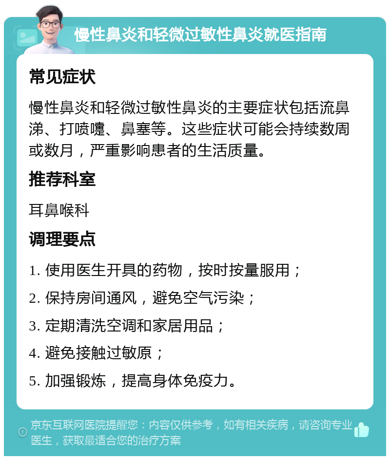 慢性鼻炎和轻微过敏性鼻炎就医指南 常见症状 慢性鼻炎和轻微过敏性鼻炎的主要症状包括流鼻涕、打喷嚏、鼻塞等。这些症状可能会持续数周或数月，严重影响患者的生活质量。 推荐科室 耳鼻喉科 调理要点 1. 使用医生开具的药物，按时按量服用； 2. 保持房间通风，避免空气污染； 3. 定期清洗空调和家居用品； 4. 避免接触过敏原； 5. 加强锻炼，提高身体免疫力。