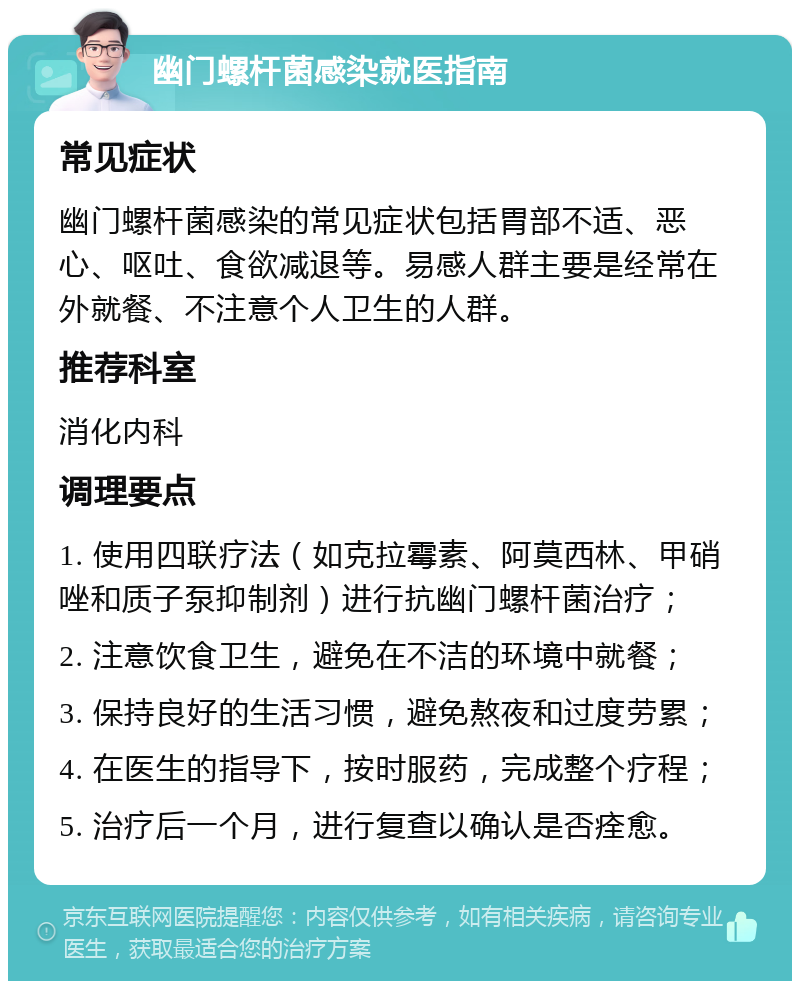 幽门螺杆菌感染就医指南 常见症状 幽门螺杆菌感染的常见症状包括胃部不适、恶心、呕吐、食欲减退等。易感人群主要是经常在外就餐、不注意个人卫生的人群。 推荐科室 消化内科 调理要点 1. 使用四联疗法（如克拉霉素、阿莫西林、甲硝唑和质子泵抑制剂）进行抗幽门螺杆菌治疗； 2. 注意饮食卫生，避免在不洁的环境中就餐； 3. 保持良好的生活习惯，避免熬夜和过度劳累； 4. 在医生的指导下，按时服药，完成整个疗程； 5. 治疗后一个月，进行复查以确认是否痊愈。