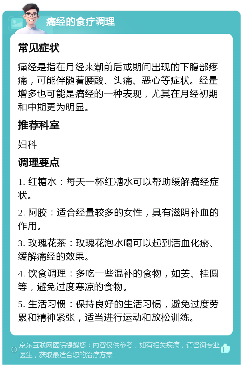 痛经的食疗调理 常见症状 痛经是指在月经来潮前后或期间出现的下腹部疼痛，可能伴随着腰酸、头痛、恶心等症状。经量增多也可能是痛经的一种表现，尤其在月经初期和中期更为明显。 推荐科室 妇科 调理要点 1. 红糖水：每天一杯红糖水可以帮助缓解痛经症状。 2. 阿胶：适合经量较多的女性，具有滋阴补血的作用。 3. 玫瑰花茶：玫瑰花泡水喝可以起到活血化瘀、缓解痛经的效果。 4. 饮食调理：多吃一些温补的食物，如姜、桂圆等，避免过度寒凉的食物。 5. 生活习惯：保持良好的生活习惯，避免过度劳累和精神紧张，适当进行运动和放松训练。