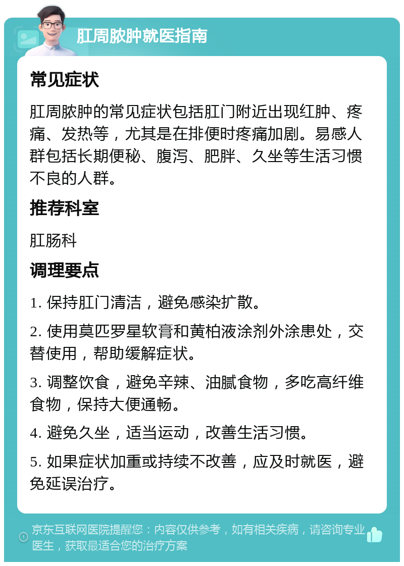 肛周脓肿就医指南 常见症状 肛周脓肿的常见症状包括肛门附近出现红肿、疼痛、发热等，尤其是在排便时疼痛加剧。易感人群包括长期便秘、腹泻、肥胖、久坐等生活习惯不良的人群。 推荐科室 肛肠科 调理要点 1. 保持肛门清洁，避免感染扩散。 2. 使用莫匹罗星软膏和黄柏液涂剂外涂患处，交替使用，帮助缓解症状。 3. 调整饮食，避免辛辣、油腻食物，多吃高纤维食物，保持大便通畅。 4. 避免久坐，适当运动，改善生活习惯。 5. 如果症状加重或持续不改善，应及时就医，避免延误治疗。