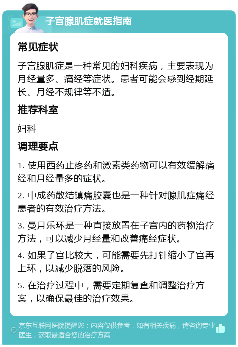 子宫腺肌症就医指南 常见症状 子宫腺肌症是一种常见的妇科疾病，主要表现为月经量多、痛经等症状。患者可能会感到经期延长、月经不规律等不适。 推荐科室 妇科 调理要点 1. 使用西药止疼药和激素类药物可以有效缓解痛经和月经量多的症状。 2. 中成药散结镇痛胶囊也是一种针对腺肌症痛经患者的有效治疗方法。 3. 曼月乐环是一种直接放置在子宫内的药物治疗方法，可以减少月经量和改善痛经症状。 4. 如果子宫比较大，可能需要先打针缩小子宫再上环，以减少脱落的风险。 5. 在治疗过程中，需要定期复查和调整治疗方案，以确保最佳的治疗效果。