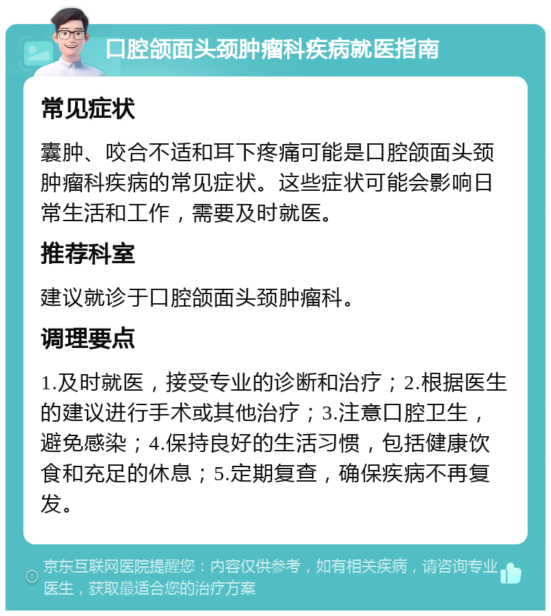 口腔颌面头颈肿瘤科疾病就医指南 常见症状 囊肿、咬合不适和耳下疼痛可能是口腔颌面头颈肿瘤科疾病的常见症状。这些症状可能会影响日常生活和工作，需要及时就医。 推荐科室 建议就诊于口腔颌面头颈肿瘤科。 调理要点 1.及时就医，接受专业的诊断和治疗；2.根据医生的建议进行手术或其他治疗；3.注意口腔卫生，避免感染；4.保持良好的生活习惯，包括健康饮食和充足的休息；5.定期复查，确保疾病不再复发。